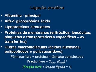 Ligação protéica Albumina - principal Alfa-1 glicoproteína ácida Lipoproteínas circulantes Proteínas de membranas (eritrócitos, leucócitos, plaquetas e transportadoras específicas – ex. transferrina) Outras macromoléculas (ácidos nucleicos, polipeptídeos e polissacarídeos) Fármaco livre + proteína = fármaco complexado Fração livre = C livre  .   (C total ) -1 ( Fração livre  + fração ligada = 1) 