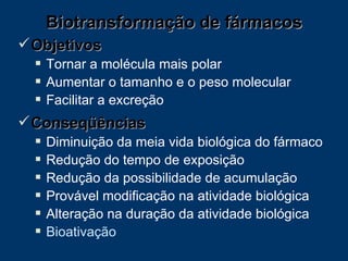 Objetivos Tornar a molécula mais polar Aumentar o tamanho e o peso molecular Facilitar a excreção Conseqüências Diminuição da meia vida biológica do fármaco Redução do tempo de exposição  Redução da possibilidade de acumulação Provável modificação na atividade biológica Alteração na duração da atividade biológica Bioativação Biotransformação de fármacos 