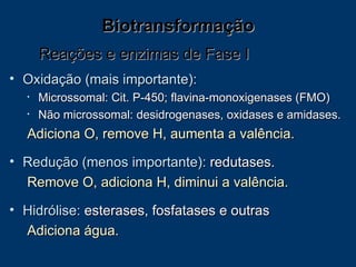 Biotransformação Oxidação (mais importante): Microssomal: Cit. P-450; flavina-monoxigenases (FMO)  Não microssomal: desidrogenases, oxidases e amidases. Adiciona O, remove H, aumenta a valência.   Redução (menos importante):  redutases.  Remove O, adiciona H, diminui a valência.   Hidrólise:  esterases, fosfatases e outras Adiciona água.  Reações e enzimas de Fase I 