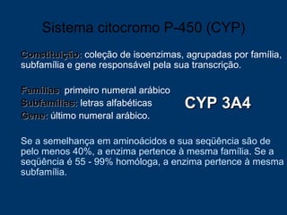 Sistema citocromo P-450 (CYP) Constituição:  coleção de isoenzimas, agrupadas por família, subfamília e gene responsável pela sua transcrição.  Famílias :  primeiro numeral arábico Subfamílias:  letras alfabéticas  Gene:  último numeral arábico. Se a semelhança em aminoácidos e sua seqüência são de pelo menos 40%, a enzima pertence à mesma família. Se a seqüência é 55 - 99% homóloga, a enzima pertence à mesma subfamília.  CYP 3A4 