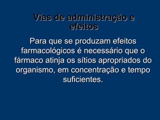 Vias de administração e efeitos Para que se produzam efeitos farmacológicos é necessário que o fármaco atinja os sítios apropriados do organismo, em concentração e tempo suficientes. 
