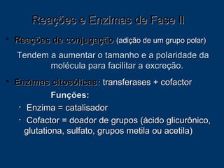 Reações de conjugação   (adição de um grupo polar) Tendem a aumentar o tamanho e a polaridade da molécula para facilitar a excreção. Enzimas citosólicas:   transferases + cofactor Funções: Enzima = catalisador Cofactor = doador de grupos (ácido glicurônico, glutationa, sulfato, grupos metila ou acetila) Reações e Enzimas de Fase II  
