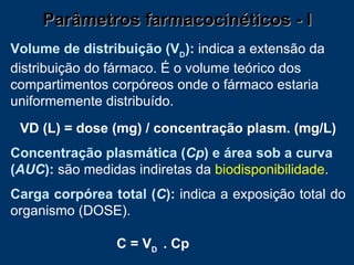 Parâmetros farmacocinéticos - I Volume de distribuição (V D ):   indica a   extensão da distribuição do fármaco. É o volume teórico dos compartimentos corpóreos onde o fármaco estaria uniformemente distribuído. VD (L) = dose (mg) / concentração plasm. (mg/L)   Concentração plasmática ( Cp ) e área sob a curva ( AUC ):   são medidas indiretas da  biodisponibilidade .   Carga corpórea total ( C ):   indica a exposição total do organismo (DOSE). C = V D  . Cp 