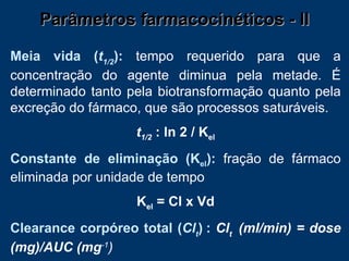 Parâmetros farmacocinéticos - II Meia vida ( t 1/2 ):   tempo requerido para que a concentração do agente diminua pela metade. É determinado tanto pela biotransformação quanto pela excreção do fármaco, que são processos saturáveis. t 1/2  : ln 2 / K el Constante de eliminação (K el ):   fração de fármaco eliminada por unidade de tempo K el  = Cl x Vd Clearance corpóreo total ( Cl t )   :  Cl t  (ml/min) = dose (mg)/AUC (mg -1 ) 