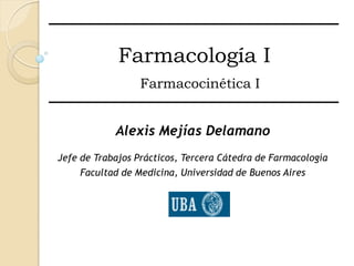 Farmacología I
                  Farmacocinética I


            Alexis Mejías Delamano
Jefe de Trabajos Prácticos, Tercera Cátedra de Farmacología
     Facultad de Medicina, Universidad de Buenos Aires
 