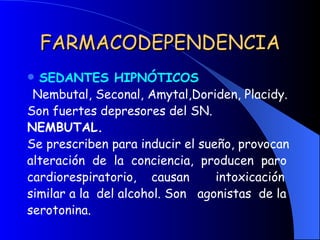 FARMACODEPENDENCIA SEDANTES HIPNÓTICOS Nembutal, Seconal, Amytal,Doriden, Placidy. Son fuertes depresores del SN. NEMBUTAL. Se prescriben para inducir el sueño, provocan alteración  de  la  conciencia,  producen  paro cardiorespiratorio,  causan  intoxicación similar a la  del alcohol. Son  agonistas  de la serotonina. 