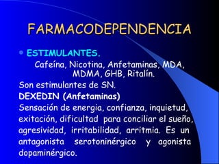 FARMACODEPENDENCIA ESTIMULANTES. Cafeína, Nicotina, Anfetaminas, MDA, MDMA, GHB, Ritalín. Son estimulantes de SN. DEXEDIN (Anfetaminas) Sensación de energia, confianza, inquietud, exitación, dificultad  para conciliar el sueño, agresividad,  irritabilidad,  arritmia.  Es  un antagonista  serotoninérgico  y  agonista dopaminérgico. 