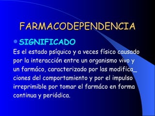 FARMACODEPENDENCIA SIGNIFICADO Es el estado psíquico y a veces físico causado por la interacción entre un organismo vivo y un farmáco, caracterizado por las modifica_ ciones del comportamiento y por el impulso irreprimible por tomar el farmáco en forma  continua y periódica. 