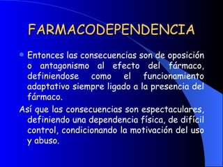 FARMACODEPENDENCIA Entonces las consecuencias son de oposición o antagonismo al efecto del fármaco, definiendose como el funcionamiento adaptativo siempre ligado a la presencia del fármaco. Así que las consecuencias son espectaculares, definiendo una dependencia física, de difícil control, condicionando la motivación del uso y abuso. 