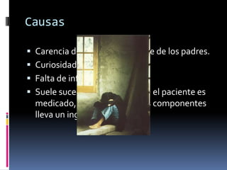 Causas

 Carencia de atención por parte de los padres.
 Curiosidad y presión social.
 Falta de información.
 Suele suceder en casos donde el paciente es
  medicado, pero alguno de sus componentes
  lleva un ingrediente adictivo.
 
