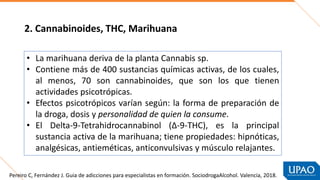 • La marihuana deriva de la planta Cannabis sp.
• Contiene más de 400 sustancias químicas activas, de los cuales,
al menos, 70 son cannabinoides, que son los que tienen
actividades psicotrópicas.
• Efectos psicotrópicos varían según: la forma de preparación de
la droga, dosis y personalidad de quien la consume.
• El Delta-9-Tetrahidrocannabinol (∆-9-THC), es la principal
sustancia activa de la marihuana; tiene propiedades: hipnóticas,
analgésicas, antieméticas, anticonvulsivas y músculo relajantes.
2. Cannabinoides, THC, Marihuana
Pereiro C, Fernández J. Guia de adicciones para especialistas en formación. SociodrogaAlcohol. Valencia, 2018.
 