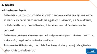 5. Tabaco
a. Intoxicación Aguda:
• Debe existir un comportamiento alterado o anormalidades perceptivas, como
se manifiesta por al menos uno de los siguientes: insomnio, sueños extraños,
labilidad del humor, desrealización, interferencia en el funcionamiento
personal.
• Debe estar presente al menos uno de los siguientes signos: náuseas o vómitos.,
sudoración, taquicardia, arritmias cardíacas.
• Tratamiento: Hidratación, control de funciones vitales y manejo de agitación
psicomotriz con haloperidol.
 