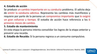 4. Estadio de acción
Se produce un cambio importante en su conducta problema. El adicto deja
de emitir la conducta adictiva. Representa los cambios más manifiestos y
requiere por parte de la persona un compromiso importante que le exigirá
un gran esfuerzo y tiempo. El estadio de acción hace referencia a los 6
primeros meses de cambio.
5. Estadio de mantenimiento
En esta etapa la persona intenta consolidar los logros de la etapa anterior y
prevenir una recaída.
6. Estadío de Recaída: Si la persona regresa a un consumo compulsivo.
Lorenzo P, Ladero J, Leza J, Lizasoain I. Drogodependencias. 3era Edición. Editorial Panamericana. Madrid, 2009.
 