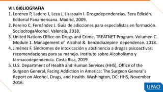 VII. BIBLIOGRAFIA
1. Lorenzo P, Ladero J, Leza J, Lizasoain I. Drogodependencias. 3era Edición.
Editorial Panamericana. Madrid, 2009.
2. Pereiro C, Fernández J. Guía de adicciones para especialistas en formación.
SociodrogaAlcohol. Valencia, 2018.
3. United Nations Office on Drugs and Crime. TREATNET Program. Volumen C.
Module 1. Management of Alcohol & benzodiazepine dependence. 2018.
4. Jiménez F. Síndromes de intoxicación y abstinencia a drogas psicoactivas:
recomendaciones para su manejo. Instituto sobre Alcoholismo y
farmacodependencia. Costa Rica, 2019
5. U.S. Department of Health and Human Services (HHS), Office of the
Surgeon General, Facing Addiction in America: The Surgeon General’s
Report on Alcohol, Drugs, and Health. Washington, DC: HHS, November
2016.
 
