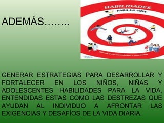 GENERAR ESTRATEGIAS PARA DESARROLLAR Y FORTALECER EN LOS NIÑOS, NIÑAS Y ADOLESCENTES HABILIDADES PARA LA VIDA, ENTENDIDAS ESTAS COMO LAS DESTREZAS QUE AYUDAN AL INDIVIDUO A AFRONTAR LAS EXIGENCIAS Y DESAFÍOS DE LA VIDA DIARIA. ADEMÁS…….. 
