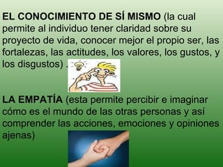 EL CONOCIMIENTO DE SÍ MISMO  (la cual permite al individuo tener claridad sobre su proyecto de vida, conocer mejor el propio ser, las fortalezas, las actitudes, los valores, los gustos, y los disgustos) . LA EMPATÍA  (esta permite percibir e imaginar cómo es el mundo de las otras personas y así comprender las acciones, emociones y opiniones ajenas) 
