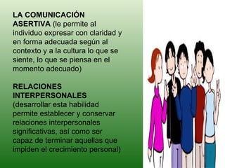 LA COMUNICACIÓN ASERTIVA  (le permite al individuo expresar con claridad y en forma adecuada según al contexto y a la cultura lo que se siente, lo que se piensa en el momento adecuado)  RELACIONES INTERPERSONALES  (desarrollar esta habilidad permite establecer y conservar relaciones interpersonales significativas, así como ser capaz de terminar aquellas que impiden el crecimiento personal)  