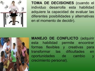 TOMA DE DECISIONES  (cuando el individuo desarrolla esta habilidad adquiere la capacidad de evaluar las diferentes posibilidades y alternativas en el momento de decidir). MANEJO DE CONFLICTO  (adquirir esta habilidad permite encontrar formas flexibles y creativas para transformar las dificultades en oportunidades de cambio y crecimiento personal). 