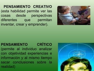 PENSAMIENTO CREATIVO  (esta habilidad permite ver las cosas desde perspectivas diferentes que permitan inventar, crear y emprender). PENSAMIENTO CRÍTICO  (permite al individuo analizar con objetividad experiencias e información y al mismo tiempo sacar conclusiones sobre la realidad)  