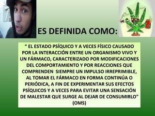ES DEFINIDA COMO: “  EL ESTADO PSÍQUICO Y A VECES FÍSICO CAUSADO POR LA INTERACCIÓN ENTRE UN ORGANISMO VIVO Y UN FÁRMACO, CARACTERIZADO POR MODIFICACIONES DEL COMPORTAMIENTO Y POR REACCIONES QUE COMPRENDEN  SIEMPRE UN IMPULSO IRREPRIMIBLE, AL TOMAR EL FÁRMACO EN FORMA CONTINÚA O PERIÓDICA, A FIN DE EXPERIMENTAR SUS EFECTOS PSÍQUICOS Y A VECES PARA EVITAR UNA SENSACIÓN DE MALESTAR QUE SURGE AL DEJAR DE CONSUMIRLO” (OMS) 