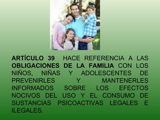 ARTÍCULO 39  HACE REFERENCIA A LAS  OBLIGACIONES DE LA FAMILIA  CON LOS NIÑOS, NIÑAS Y ADOLESCENTES DE PREVENIRLES Y MANTENERLES INFORMADOS SOBRE LOS EFECTOS NOCIVOS DEL USO Y EL CONSUMO DE SUSTANCIAS PSICOACTIVAS LEGALES E ILEGALES. 