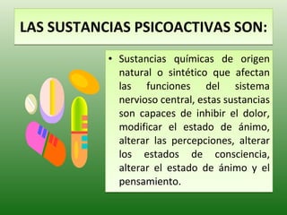 LAS SUSTANCIAS PSICOACTIVAS SON: Sustancias químicas de origen natural o sintético que afectan las funciones del sistema nervioso central, estas sustancias son capaces de inhibir el dolor, modificar el estado de ánimo, alterar las percepciones, alterar los estados de consciencia, alterar el estado de ánimo y el pensamiento. 