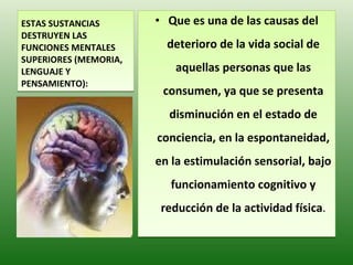 ESTAS SUSTANCIAS  DESTRUYEN LAS FUNCIONES MENTALES SUPERIORES (MEMORIA, LENGUAJE Y PENSAMIENTO) : Que es una de las causas del deterioro de la vida social de aquellas personas que las consumen, ya que se presenta disminución en el estado de conciencia, en la espontaneidad, en la estimulación sensorial, bajo funcionamiento cognitivo y reducción de la actividad física . 