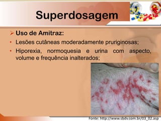 Superdosagem
 Uso de Amitraz:
• Lesões cutâneas moderadamente pruriginosas;
• Hiporexia, normoquesia e urina com aspecto,
volume e frequência inalterados;
Fonte: http://www.sbdv.com.br/03_02.asp
 