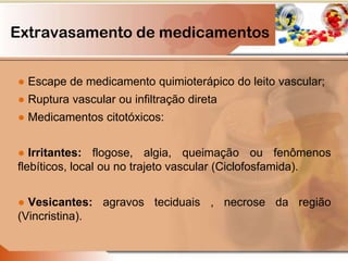 Extravasamento de medicamentos
● Escape de medicamento quimioterápico do leito vascular;
● Ruptura vascular ou infiltração direta
● Medicamentos citotóxicos:
● Irritantes: flogose, algia, queimação ou fenômenos
flebíticos, local ou no trajeto vascular (Ciclofosfamida).
● Vesicantes: agravos teciduais , necrose da região
(Vincristina).
 