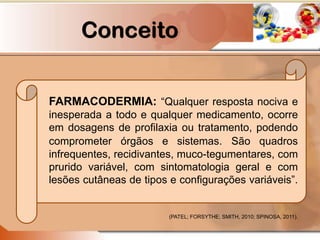 Conceito
FARMACODERMIA: “Qualquer resposta nociva e
inesperada a todo e qualquer medicamento, ocorre
em dosagens de profilaxia ou tratamento, podendo
comprometer órgãos e sistemas. São quadros
infrequentes, recidivantes, muco-tegumentares, com
prurido variável, com sintomatologia geral e com
lesões cutâneas de tipos e configurações variáveis”.
(PATEL; FORSYTHE; SMITH, 2010; SPINOSA, 2011).
 