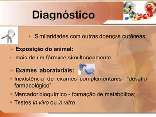 Diagnóstico
• Similaridades com outras doenças cutâneas;
 Exposição do animal:
• mais de um fármaco simultaneamente;
 Exames laboratoriais:
 Inexistência de exames complementares- “desafio
farmacológico”
 Marcador bioquímico - formação de metabólitos;
 Testes in vivo ou in vitro
 