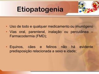 Etiopatogenia
• Uso de todo e qualquer medicamento ou imunógeno
• Vias oral, parenteral, inalação ou percutânea –
Farmacodermia (FMD);
• Equinos, cães e felinos não há evidente
predisposição relacionada a sexo e idade;
 