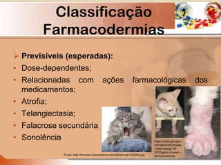 Classificação
Farmacodermias
 Previsíveis (esperadas):
• Dose-dependentes;
• Relacionadas com ações farmacológicas dos
medicamentos;
• Atrofia;
• Telangiectasia;
• Falacrose secundária;
• Sonolência
Fonte: http://thumbs.dreamstime.com/z/tired-cat-425384.jpg
https://sites.google.c
om/site/drathaityelle
n/web-desig/-06-
2010-gato-chanel---
farmacodermia
 