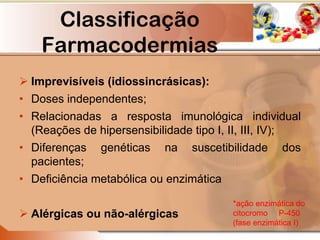  Imprevisíveis (idiossincrásicas):
• Doses independentes;
• Relacionadas a resposta imunológica individual
(Reações de hipersensibilidade tipo I, II, III, IV);
• Diferenças genéticas na suscetibilidade dos
pacientes;
• Deficiência metabólica ou enzimática
 Alérgicas ou não-alérgicas
*ação enzimática do
citocromo P-450
(fase enzimática I)
Classificação
Farmacodermias
 