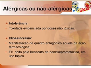 Intolerância:
• Toxidade evidenciada por doses não tóxicas.
 Idiossincrasia:
• Manifestação de quadro antagônico àquele da ação
farmacológica;
• Ex. óbito pelo benzoato de benzila/prometazina, em
uso tópico.
Alérgicas ou não-alérgicas
 