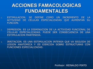 ACCIONES FAMACOLOGICAS FUNDAMENTALESESTIMULACION. SE DEFINE COMO UN INCREMENTO DE LA ACTIVIDAD DE CELULAS ESPECIALIZADAS QUE AUMENTAN SU FUNCION.DEPRESION. ES LA DISMINUCION DE LA ACTIVIDAD FUNCIONAL DE CELULAS ESPECIALIZADAS. PUEDE SER CONSECUENCIA DE UNA ESTIMULACION MANTENIDA.IRRITACION. ES UNA ESTIMULACION INTENSA QUE VA SEGUIDA DE LESION ANATOMICA Y ES EJERCIDA SOBRE ESTRUCTURAS CON FUNCIONES ESPECIALIZADAS.Profesor: REINALDO PINTO