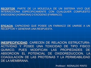 RECEPTOR. PARTE DE LA MOLECULA DE UN SISTEMA VIVO QUE INTERACCIONA ESPECIFICAMENTE CON CUALQUIER COMPUESTO ENDOGENO [HORMONA] O EXOGENO [FARMACO].EFICACIA. CAPACIDAD QUE POSEE UN FARMACO DE UNIRSE A UN RECEPTOR Y GENERAR UNA RESPUESTA.INESPECIFICIDAD. CARECEN DE RELACION ESTRUCTURA-ACTIVIDAD Y POSEE UNA TOXICIDAD DE TIPO FISICO QUIMICO. PUES MODIFICAN LAS PROPIEDADES DE ABSORCION EL POTENCIAL DE OXIDOREDUCCION, LA COAGULACION DE LAS PROTEINAS Y LA PERMEABILIDAD DE LA MEMBRANA.Profesor: REINALDO PINTO