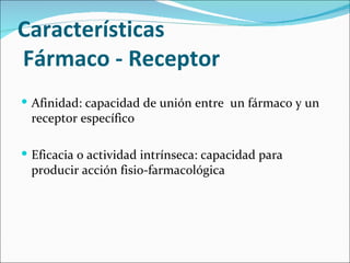 Características
Fármaco - Receptor
 Afinidad: capacidad de unión entre un fármaco y un
 receptor específico

 Eficacia o actividad intrínseca: capacidad para
 producir acción fisio-farmacológica
 