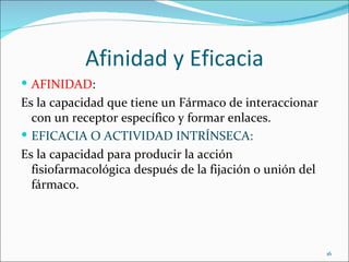 Afinidad y Eficacia
 AFINIDAD:
Es la capacidad que tiene un Fármaco de interaccionar
  con un receptor específico y formar enlaces.
 EFICACIA O ACTIVIDAD INTRÍNSECA:
Es la capacidad para producir la acción
  fisiofarmacológica después de la fijación o unión del
  fármaco.




                                                          16
 