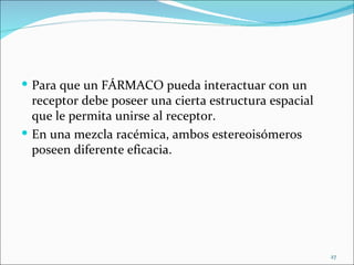  Para que un FÁRMACO pueda interactuar con un
  receptor debe poseer una cierta estructura espacial
  que le permita unirse al receptor.
 En una mezcla racémica, ambos estereoisómeros
  poseen diferente eficacia.




                                                        27
 