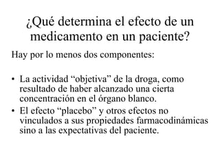¿Qué determina el efecto de un medicamento en un paciente? Hay por lo menos dos componentes: La actividad “objetiva” de la droga, como resultado de haber alcanzado una cierta concentración en el órgano blanco. El efecto “placebo” y otros efectos no vinculados a sus propiedades farmacodinámicas sino a las expectativas del paciente. 
