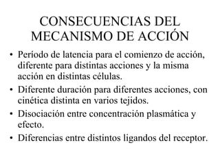 CONSECUENCIAS DEL MECANISMO DE ACCIÓN Período de latencia para el comienzo de acción, diferente para distintas acciones y la misma acción en distintas células. Diferente duración para diferentes acciones, con cinética distinta en varios tejidos. Disociación entre concentración plasmática y efecto. Diferencias entre distintos ligandos del receptor. 