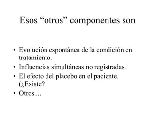 Esos “otros” componentes son Evolución espontánea de la condición en tratamiento. Influencias simultáneas no registradas. El efecto del placebo en el paciente. (¿Existe? Otros.... 