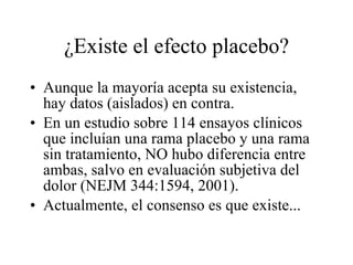 ¿Existe el efecto placebo? Aunque la mayoría acepta su existencia, hay datos (aislados) en contra. En un estudio sobre 114 ensayos clínicos que incluían una rama placebo y una rama sin tratamiento, NO hubo diferencia entre ambas, salvo en evaluación subjetiva del dolor (NEJM 344:1594, 2001). Actualmente, el consenso es que existe... 
