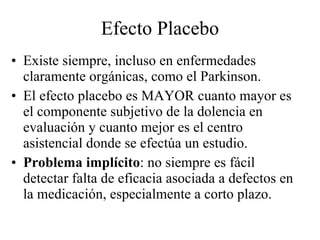 Efecto Placebo Existe siempre, incluso en enfermedades claramente orgánicas, como el Parkinson. El efecto placebo es MAYOR cuanto mayor es el componente subjetivo de la dolencia en evaluación y cuanto mejor es el centro asistencial donde se efectúa un estudio. Problema implícito : no siempre es fácil detectar falta de eficacia asociada a defectos en la medicación, especialmente a corto plazo. 