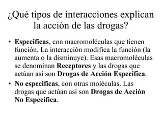 ¿Qué tipos de interacciones explican la acción de las drogas? Especificas , con macromoléculas que tienen función. La interacción modifica la función (la aumenta o la disminuye). Esas macromoléculas se denominan  Receptores  y las drogas que actúan así son  Drogas de Acción Especifica . No especificas , con otras moléculas. Las drogas que actúan así son  Drogas de Acción No Especifica . 