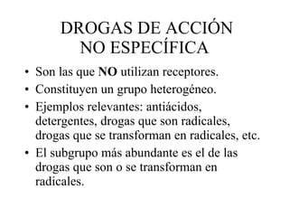 DROGAS DE ACCIÓN NO ESPECÍFICA Son las que  NO  utilizan receptores. Constituyen un grupo heterogéneo. Ejemplos relevantes: antiácidos, detergentes, drogas que son radicales, drogas que se transforman en radicales, etc. El subgrupo más abundante es el de las drogas que son o se transforman en radicales. 