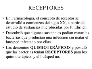 RECEPTORES En Farmacología, el concepto de receptor se desarrolló a comienzos del siglo XX, a partir del estudio de sustancias microbicidas por P. Ehrlich. Descubrió que algunas sustancias podían matar las bacterias que producían una infección sin matar el huésped infectado por ellas. Las denomino  QUIMIOTERÁPICOS  y postuló que las bacterias tenían  RECEPTORES  para los quimioterápicos y el huésped no. 