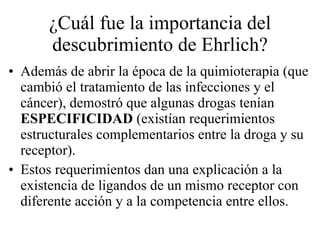 ¿Cuál fue la importancia del descubrimiento de Ehrlich? Además de abrir la época de la quimioterapia (que cambió el tratamiento de las infecciones y el cáncer), demostró que algunas drogas tenían  ESPECIFICIDAD  (existían requerimientos estructurales complementarios entre la droga y su receptor). Estos requerimientos dan una explicación a la existencia de ligandos de un mismo receptor con diferente acción y a la competencia entre ellos. 