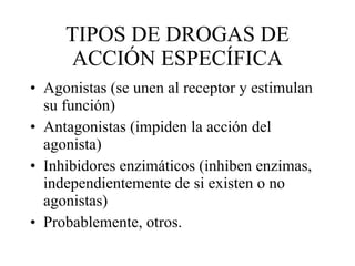 TIPOS DE DROGAS DE ACCIÓN ESPECÍFICA Agonistas (se unen al receptor y estimulan su función) Antagonistas (impiden la acción del agonista) Inhibidores enzimáticos (inhiben enzimas, independientemente de si existen o no agonistas) Probablemente, otros. 
